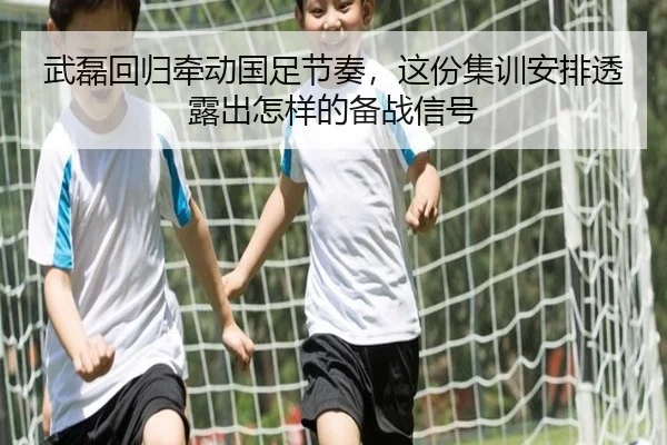 武磊回归牵动国足节奏，这份集训安排透露出怎样的备战信号